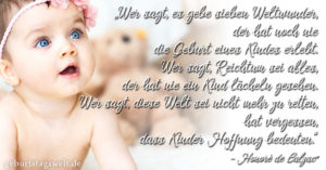 Wer sagt, es gebe sieben Weltwunder, der hat noch nie die Geburt eines Kindes erlebt. Wer sagt, Reichtum sei alles, der hat nie ein Kind lächeln gesehen. Wer sagt, diese Welt sei nicht mehr zu retten, hat vergessen, dass Kinder Hoffnung bedeuten.